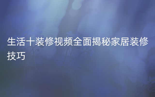 生活十装修视频全面揭秘家居装修技巧