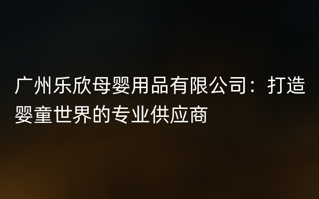广州乐欣母婴用品有限公司：打造婴童世界的专业供应商