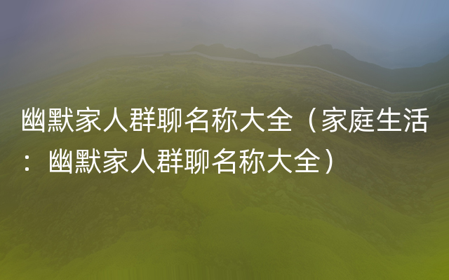 幽默家人群聊名称大全（家庭生活：幽默家人群聊名称大全）