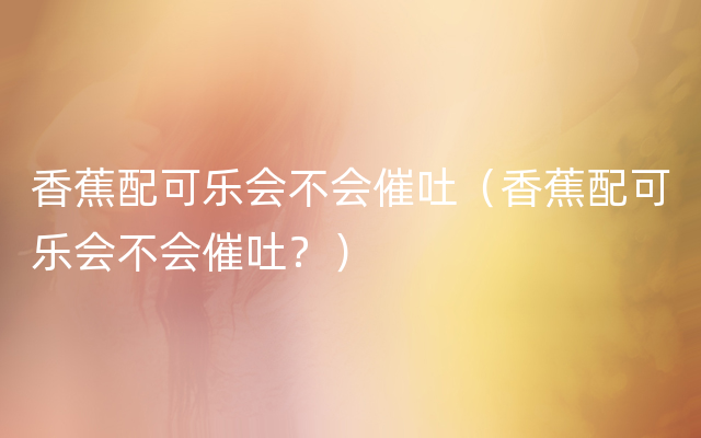 香蕉配可乐会不会催吐（香蕉配可乐会不会催吐？）