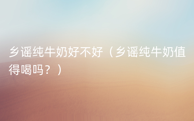 乡谣纯牛奶好不好（乡谣纯牛奶值得喝吗？）