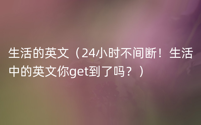 生活的英文（24小时不间断！生活中的英文你get到了吗？）