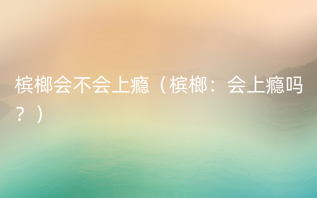 槟榔会不会上瘾（槟榔：会上瘾吗？）