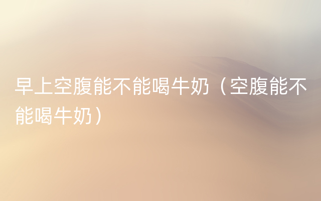 早上空腹能不能喝牛奶（空腹能不能喝牛奶）