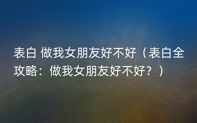 表白 做我女朋友好不好（表白全攻略：做我女朋友好不好？）