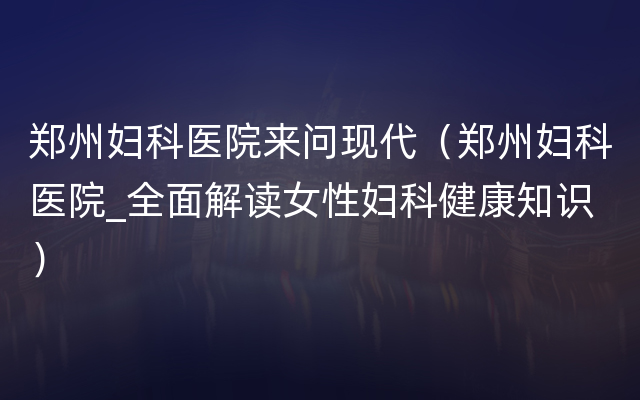 郑州妇科医院来问现代（郑州妇科医院_全面解读女性妇科健康知识）