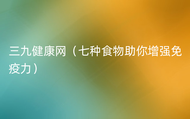 三九健康网（七种食物助你增强免疫力）