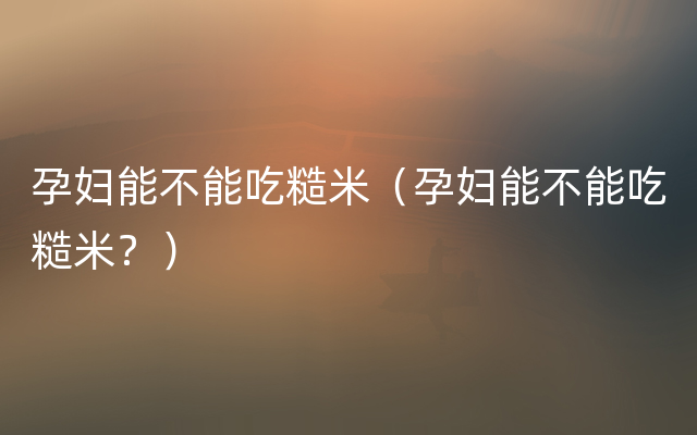 孕妇能不能吃糙米（孕妇能不能吃糙米？）