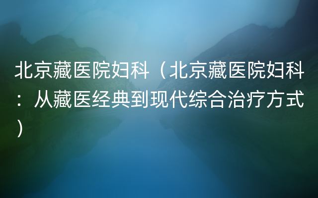 北京藏医院妇科（北京藏医院妇科：从藏医经典到现代综合治疗方式）