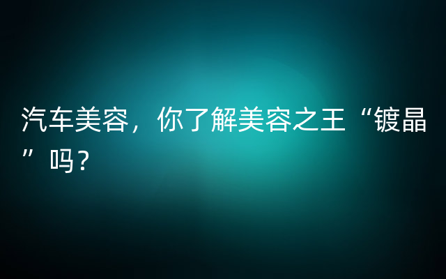 汽车美容，你了解美容之王“镀晶”吗？