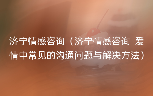 济宁情感咨询（济宁情感咨询  爱情中常见的沟通问题与解决方法）