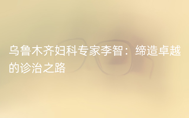 乌鲁木齐妇科专家李智：缔造卓越的诊治之路
