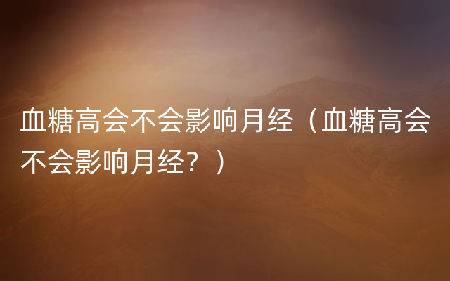 血糖高会不会影响月经（血糖高会不会影响月经？）