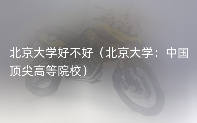 北京大学好不好（北京大学：中国顶尖高等院校）