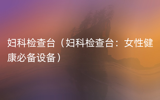 妇科检查台（妇科检查台：女性健康必备设备）
