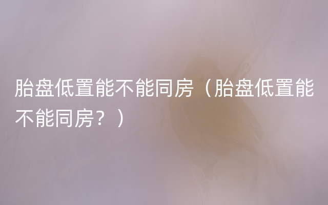 胎盘低置能不能同房（胎盘低置能不能同房？）