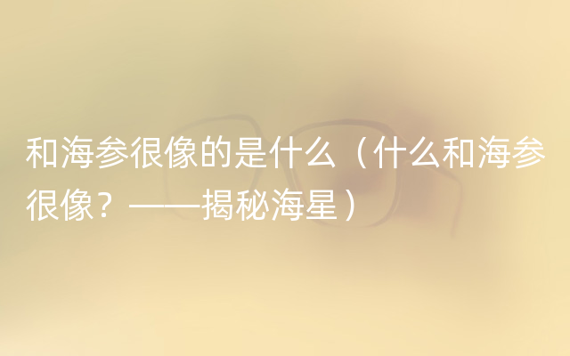 和海参很像的是什么（什么和海参很像？——揭秘海星）